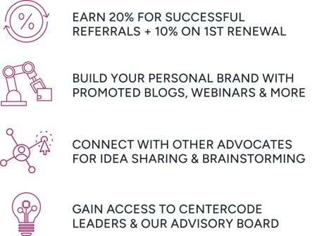 Earn 10% for successful referrals + 10% on 1st renewal; Build your personal brand with promoted blogs, webinars & more; Connect with other advocates for idea sharing & brainstorming; Gain access to Centercode leaders & our advisory board